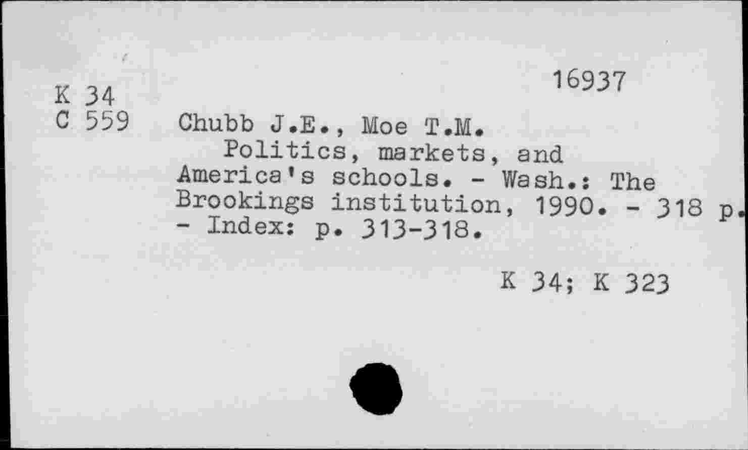 ﻿K 34
C 559
16937
Chubb J.E., Moe T.M.
Politics, markets, and
America’s schools. - Wash.: The Brookings institution, 1990. - 318 p - Index: p. 313-318.
K 34; K 323